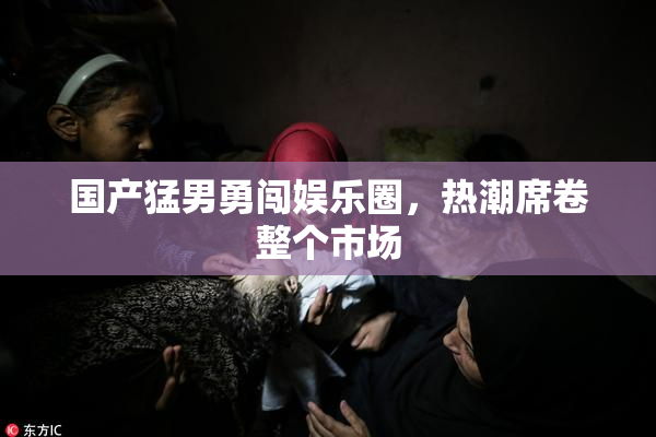 国产猛男勇闯娱乐圈，热潮席卷整个市场