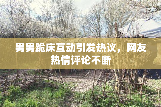 男男跪床互动引发热议，网友热情评论不断