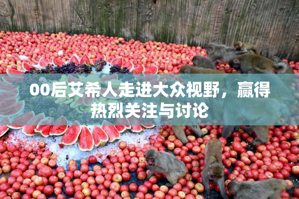 00后艾希人走进大众视野，赢得热烈关注与讨论