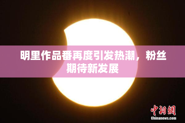 明里作品番再度引发热潮，粉丝期待新发展