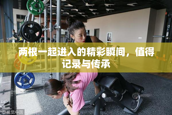 两根一起进入的精彩瞬间，值得记录与传承