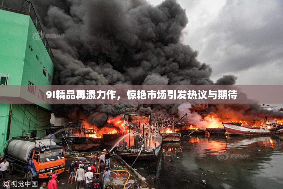 9I精品再添力作，惊艳市场引发热议与期待