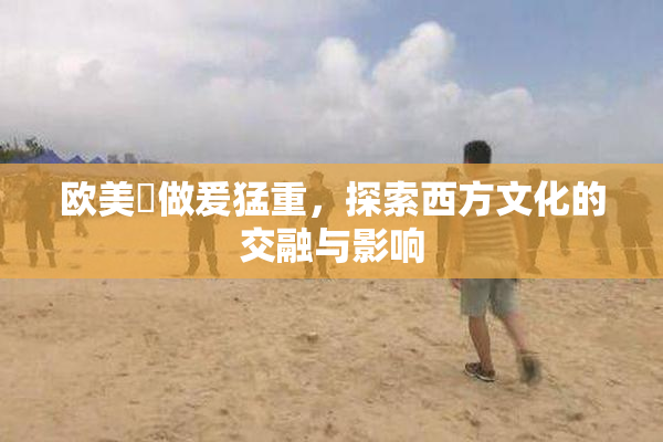 欧美巜做爰猛重，探索西方文化的交融与影响