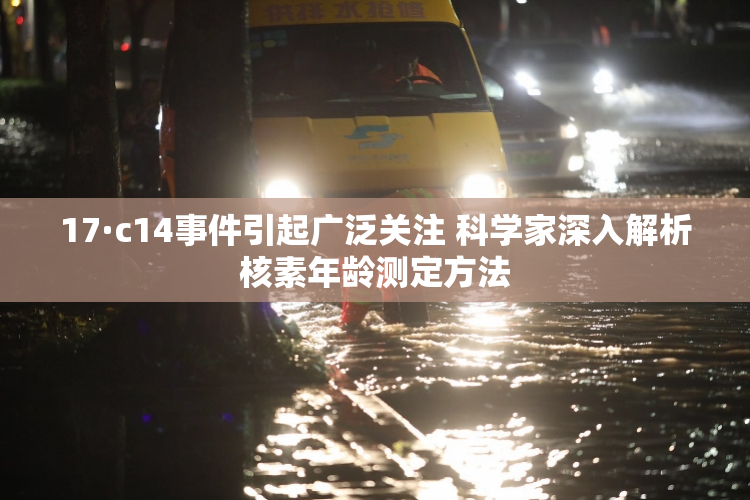 17·c14事件引起广泛关注 科学家深入解析核素年龄测定方法