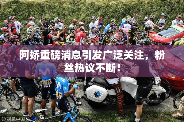 阿娇重磅消息引发广泛关注，粉丝热议不断！