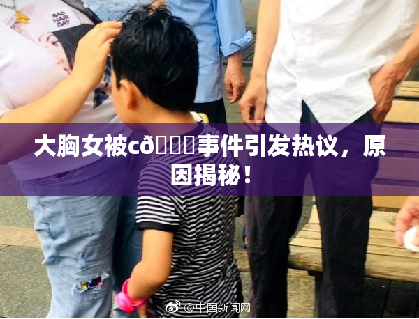 大胸女被c🔞事件引发热议，原因揭秘！