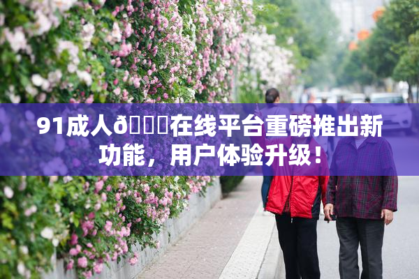 91成人🔞在线平台重磅推出新功能，用户体验升级！
