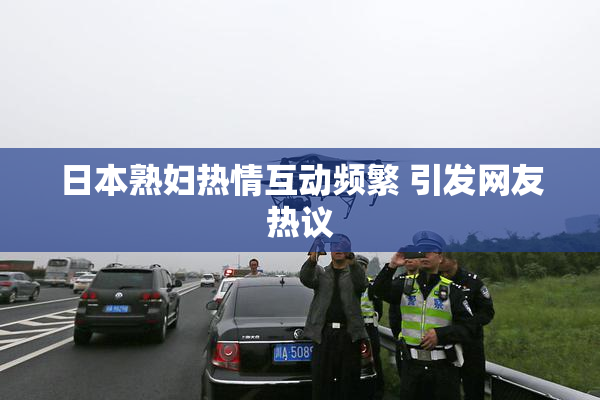 日本熟妇热情互动频繁 引发网友热议