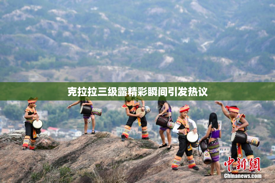 克拉拉三级露精彩瞬间引发热议