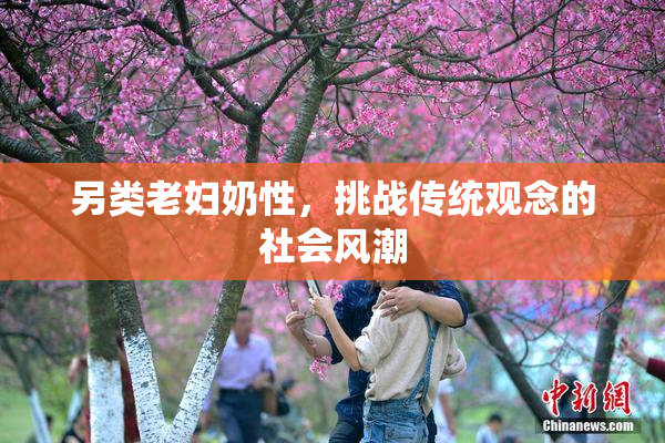另类老妇奶性，挑战传统观念的社会风潮