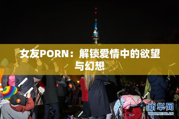 女友PORN：解锁爱情中的欲望与幻想