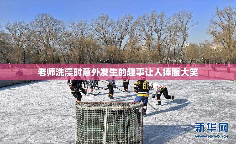 老师洗澡时意外发生的趣事让人捧腹大笑