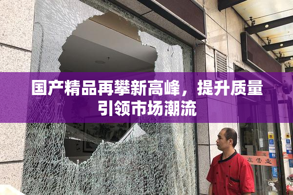 国产精品再攀新高峰，提升质量引领市场潮流