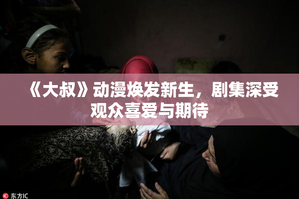 《大叔》动漫焕发新生，剧集深受观众喜爱与期待