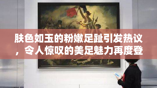 肤色如玉的粉嫩足趾引发热议，令人惊叹的美足魅力再度登场