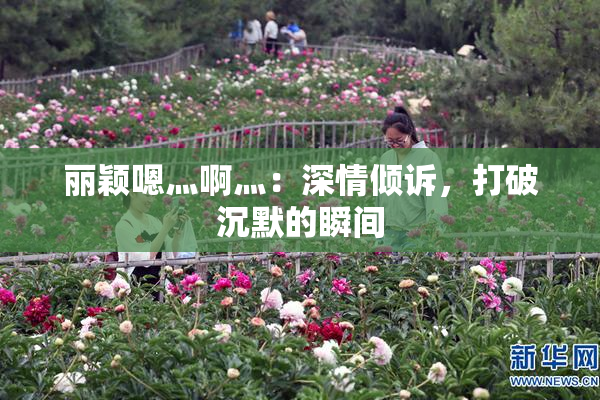 丽颖嗯灬啊灬：深情倾诉，打破沉默的瞬间