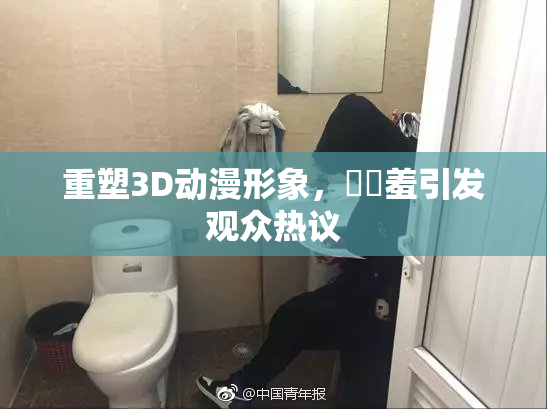 重塑3D动漫形象，❌‌羞引发观众热议