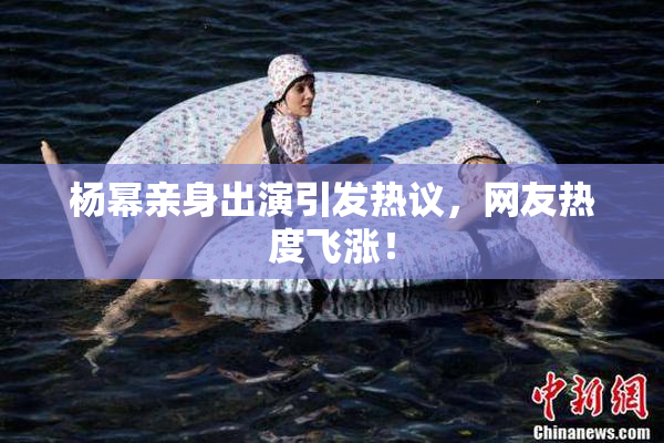 杨幂亲身出演引发热议，网友热度飞涨！