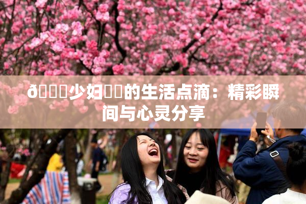 🔞少妇❌‌的生活点滴：精彩瞬间与心灵分享