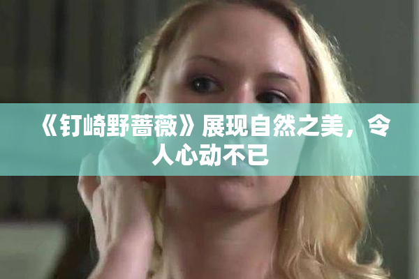 《钉崎野蔷薇》展现自然之美，令人心动不已