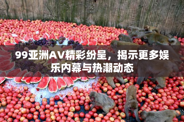 99亚洲AV精彩纷呈，揭示更多娱乐内幕与热潮动态