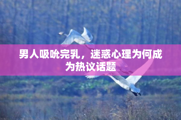 男人吸吮完乳，迷惑心理为何成为热议话题