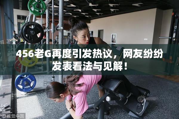 456老G再度引发热议，网友纷纷发表看法与见解！