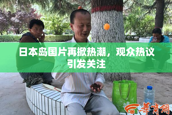 日本岛国片再掀热潮，观众热议引发关注