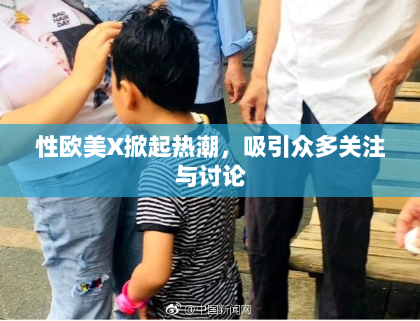 性欧美X掀起热潮，吸引众多关注与讨论