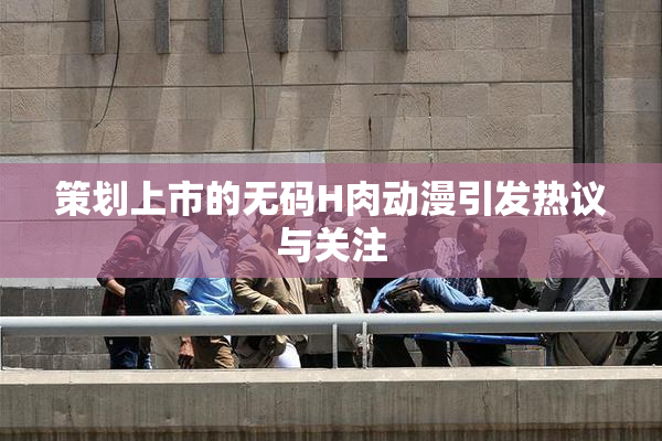 策划上市的无码H肉动漫引发热议与关注