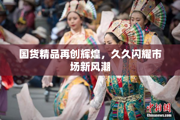 国货精品再创辉煌，久久闪耀市场新风潮