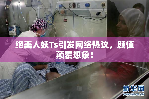 绝美人妖Ts引发网络热议，颜值颠覆想象！