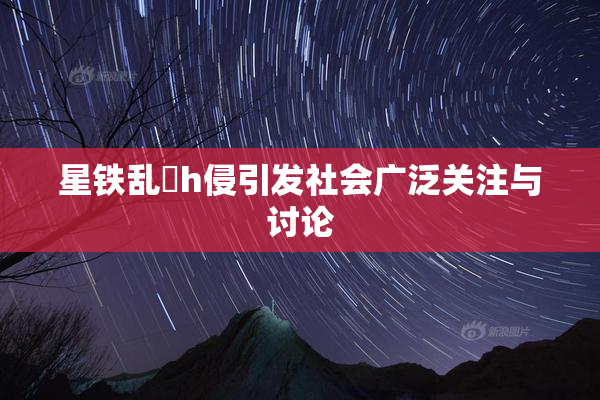 星铁乱婬h侵引发社会广泛关注与讨论