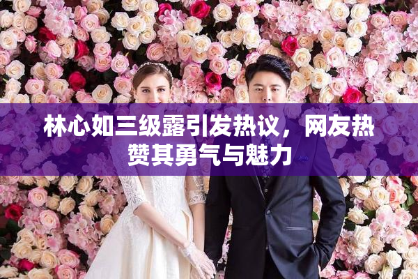 林心如三级露引发热议，网友热赞其勇气与魅力