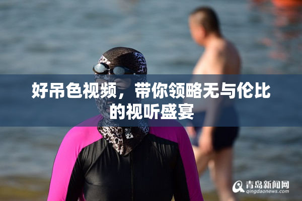 好吊色视频，带你领略无与伦比的视听盛宴