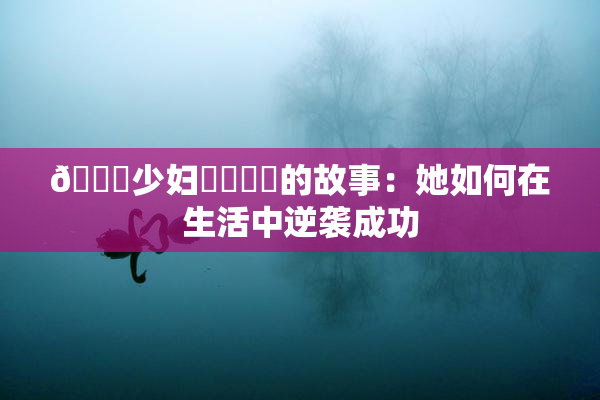 🔞少妇❌‌❌‌的故事：她如何在生活中逆袭成功