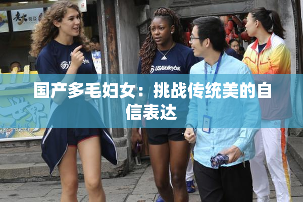 国产多毛妇女：挑战传统美的自信表达
