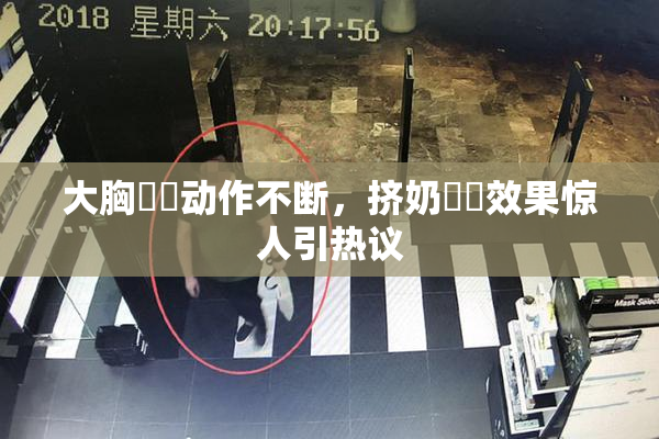 大胸❌‌动作不断，挤奶❌‌效果惊人引热议