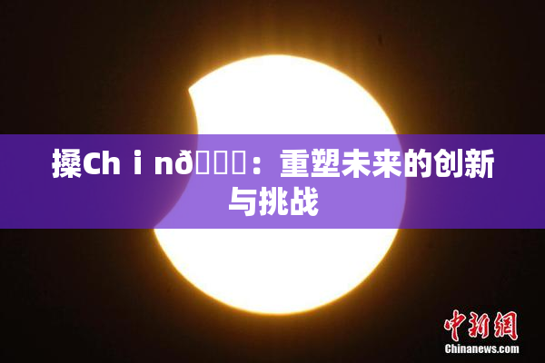 搡Chⅰn🈚：重塑未来的创新与挑战