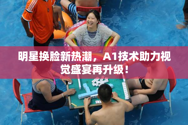 明星换脸新热潮，A1技术助力视觉盛宴再升级！