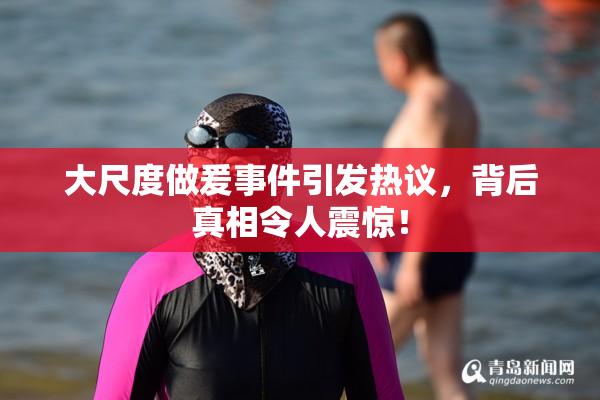 大尺度做爰事件引发热议，背后真相令人震惊！