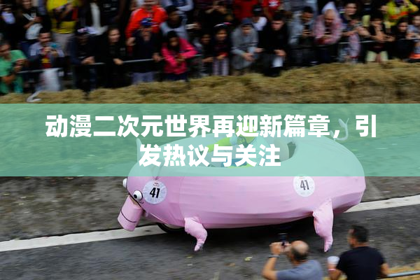 动漫二次元世界再迎新篇章，引发热议与关注