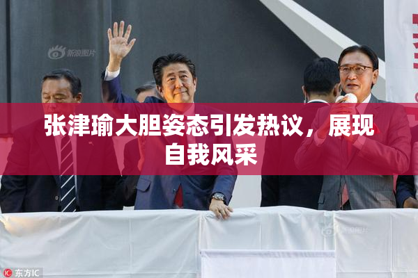 张津瑜大胆姿态引发热议，展现自我风采