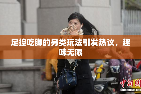 足控吃脚的另类玩法引发热议，趣味无限
