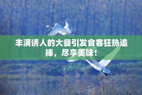 丰满诱人的大餐引发食客狂热追捧，尽享美味！