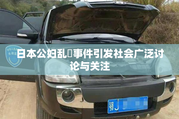 日本公妇乱婬事件引发社会广泛讨论与关注