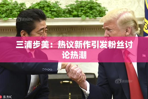 三浦步美：热议新作引发粉丝讨论热潮
