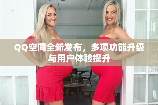QQ空间全新发布，多项功能升级与用户体验提升