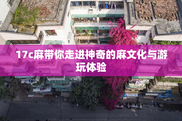17c麻带你走进神奇的麻文化与游玩体验