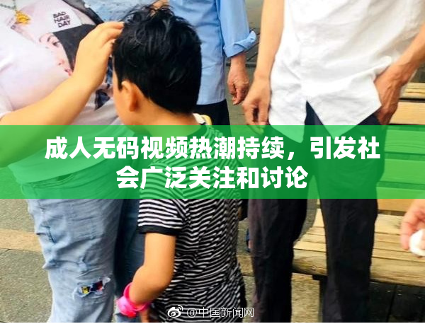 成人无码视频热潮持续，引发社会广泛关注和讨论